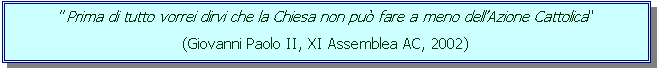 Casella di testo: " Prima di tutto vorrei dirvi che la Chiesa non pu� fare a meno dell�Azione Cattolica"
(Giovanni Paolo II, XI Assemblea AC, 2002)

