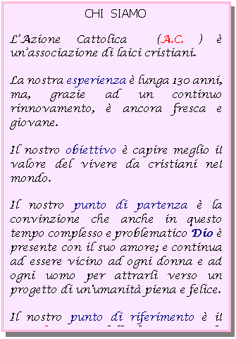 Casella di testo: CHI  SIAMO

L�Azione Cattolica  (A.C. ) � un�associazione di laici cristiani.
La nostra esperienza � lunga 130 anni, ma, grazie ad un continuo rinnovamento, � ancora fresca e giovane.
Il nostro obiettivo � capire meglio il valore del vivere da cristiani nel mondo.
Il nostro punto di partenza � la convinzione che anche in questo tempo complesso e problematico Dio � presente con il suo amore; e continua ad essere vicino ad ogni donna e ad ogni uomo per attrarli verso un progetto di un'umanit� piena e felice. 
Il nostro punto di riferimento � il Concilio, un modello di amore per la vita ricco  di simpatia e di spunti critici.
