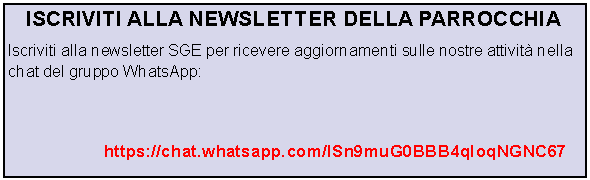 Casella di testo: ISCRIVITI ALLA NEWSLETTER DELLA PARROCCHIAIscriviti alla newsletter SGE per ricevere aggiornamenti sulle nostre attivit nella chat del gruppo WhatsApp: 						https://chat.whatsapp.com/ISn9muG0BBB4qIoqNGNC67
