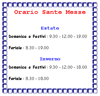 Casella di testo: Orario Sante Messe EstateDomenica e Festivi : 9.30 - 12.00 - 19.00Feriale : 8.30 - 19.00InvernoDomenica e Festivi : 9.30 - 12.00 - 18.00Feriale : 8.30 - 18.00