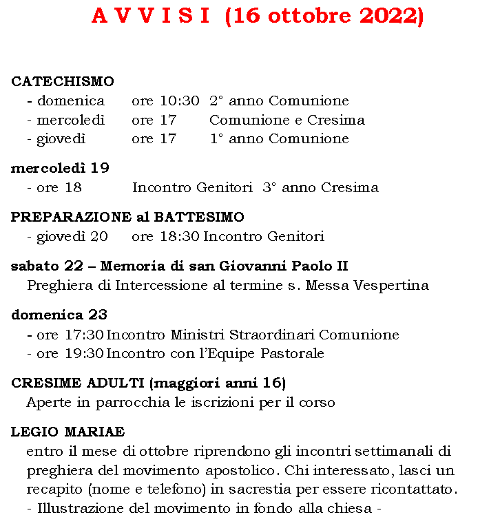 Casella di testo: A V V I S I  (16 ottobre 2022)	CATECHISMO
- domenica 	ore 10:30	2 anno Comunione
- mercoled 	ore 17		Comunione e Cresima
- gioved 	  	ore 17		1 anno Comunione	mercoled 19
- ore 18		Incontro Genitori  3 anno CresimaPREPARAZIONE al BATTESIMO
- gioved 20	ore 18:30 Incontro Genitori sabato 22  Memoria di san Giovanni Paolo II
Preghiera di Intercessione al termine s. Messa Vespertinadomenica 23 
- ore 17:30	Incontro Ministri Straordinari Comunione
- ore 19:30	Incontro con lEquipe PastoraleCRESIME ADULTI (maggiori anni 16)
Aperte in parrocchia le iscrizioni per il corsoLEGIO MARIAE
entro il mese di ottobre riprendono gli incontri settimanali di preghiera del movimento apostolico. Chi interessato, lasci un recapito (nome e telefono) in sacrestia per essere ricontattato.
- Illustrazione del movimento in fondo alla chiesa -
