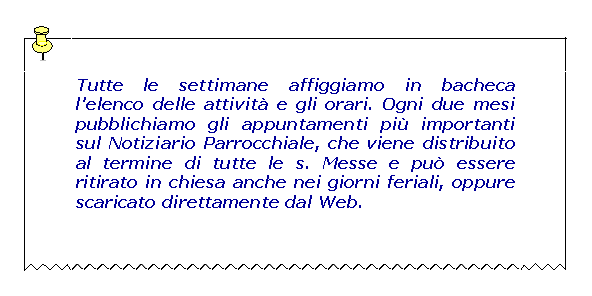 Casella di testo: Tutte le settimane affiggiamo in bacheca l'elenco delle attività e gli orari. Ogni due mesi pubblichiamo gli appuntamenti più importanti sul Notiziario Parrocchiale, che viene distribuito al termine di tutte le s. Messe e può essere ritirato in chiesa anche nei giorni feriali, oppure scaricato direttamente dal Web.